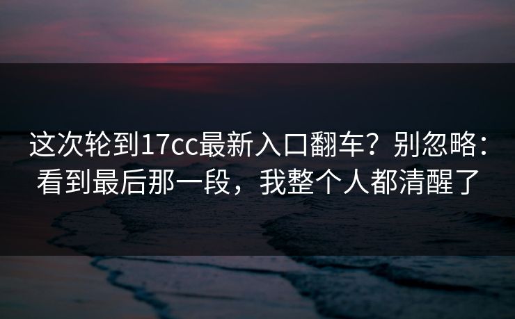 这次轮到17cc最新入口翻车？别忽略：看到最后那一段，我整个人都清醒了