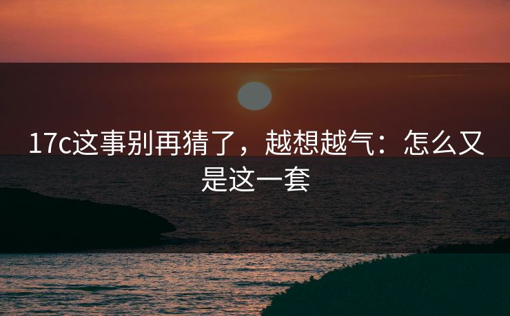 17c这事别再猜了，越想越气：怎么又是这一套