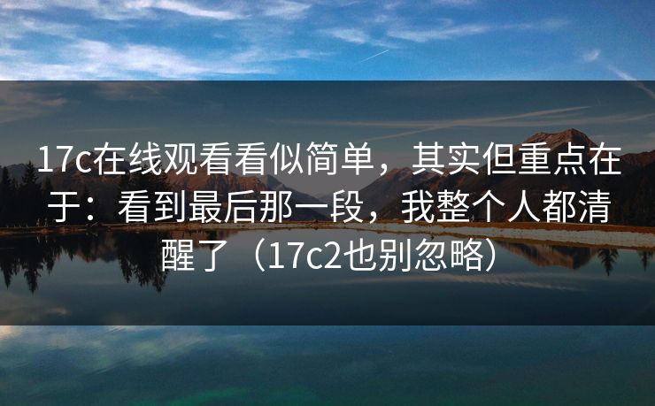 17c在线观看看似简单，其实但重点在于：看到最后那一段，我整个人都清醒了（17c2也别忽略）
