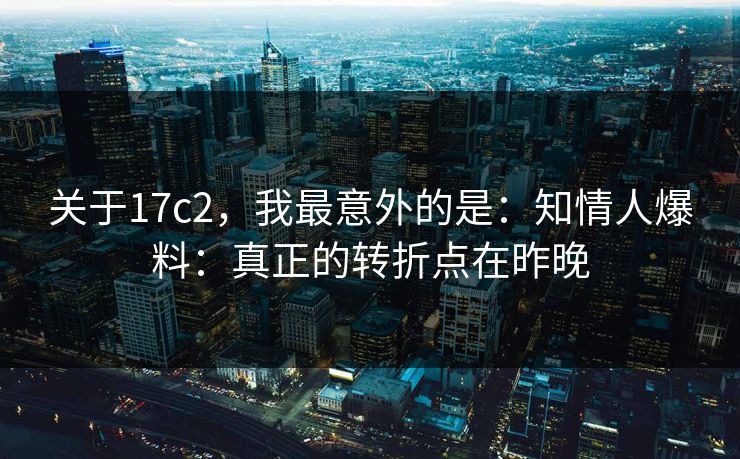 关于17c2，我最意外的是：知情人爆料：真正的转折点在昨晚