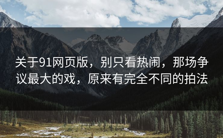 关于91网页版，别只看热闹，那场争议最大的戏，原来有完全不同的拍法
