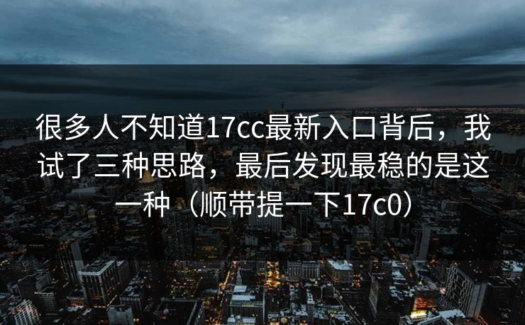 很多人不知道17cc最新入口背后，我试了三种思路，最后发现最稳的是这一种（顺带提一下17c0）