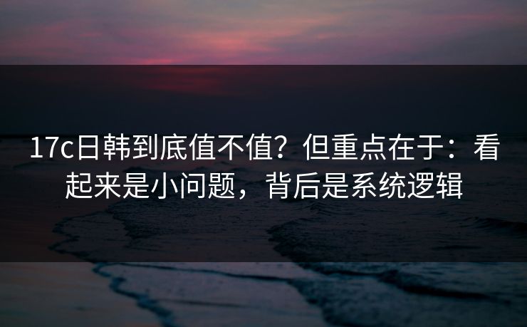 17c日韩到底值不值？但重点在于：看起来是小问题，背后是系统逻辑