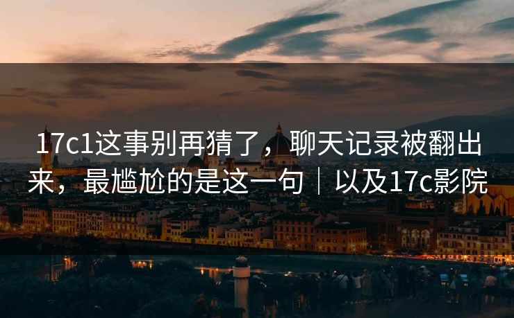 17c1这事别再猜了,聊天记录被翻出来,最尴尬的是这一句|以及17c影院 17c1这事别再猜了,聊天记录被翻出来,最尴尬的是这一句|以及17c影院
