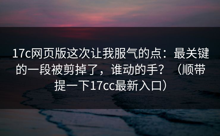 17c网页版这次让我服气的点:最关键的一段被剪掉了,谁动的手?(顺带提一下17cc最新入口) 17c网页版这次让我服气的点:最关键的一段被剪掉了,谁动的手?(顺带提一下17cc最新入口)