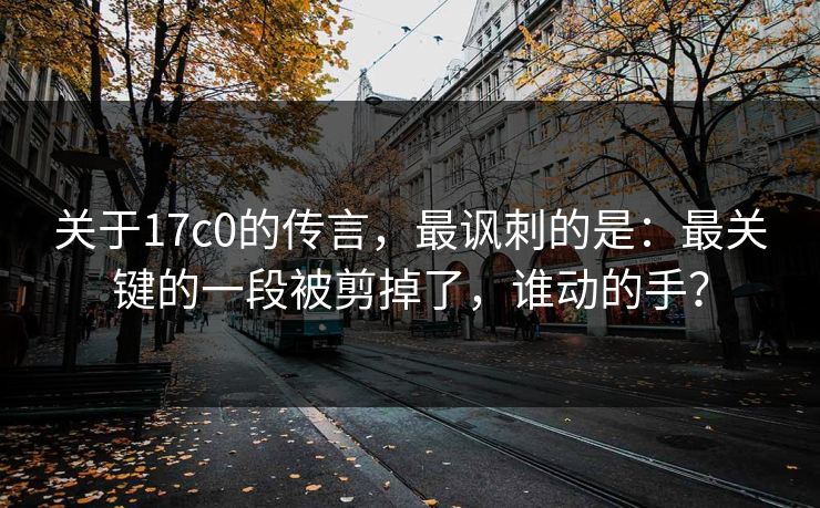 关于17c0的传言,最讽刺的是:最关键的一段被剪掉了,谁动的手? 关于17c0的传言,最讽刺的是:最关键的一段被剪掉了,谁动的手?