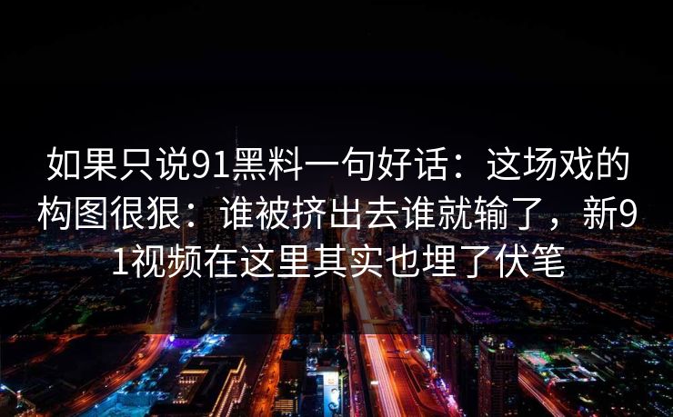 如果只说91黑料一句好话：这场戏的构图很狠：谁被挤出去谁就输了，新91视频在这里其实也埋了伏笔
