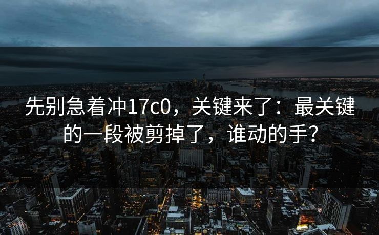 先别急着冲17c0，关键来了：最关键的一段被剪掉了，谁动的手？