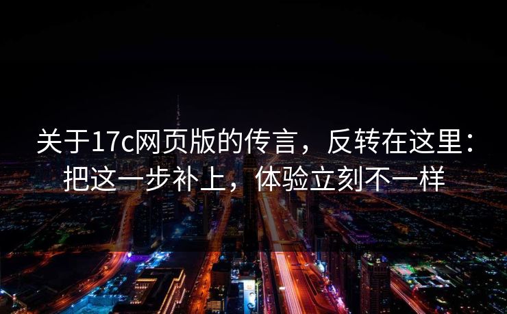 关于17c网页版的传言，反转在这里：把这一步补上，体验立刻不一样