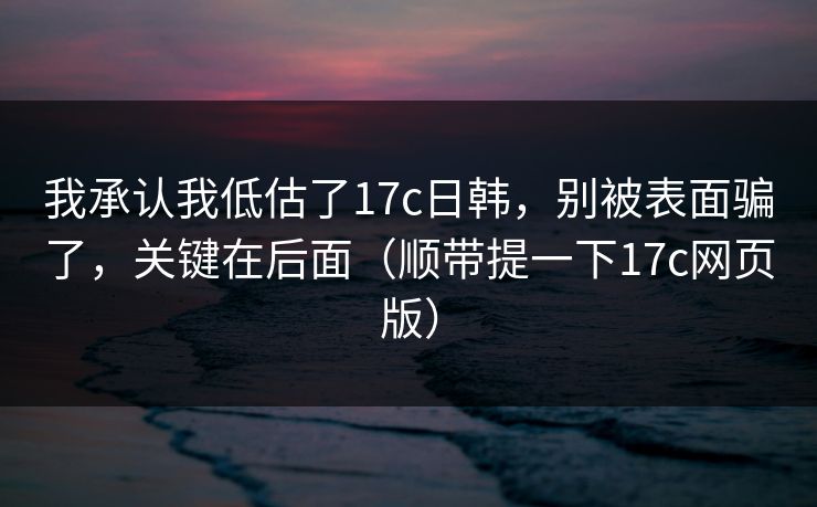 我承认我低估了17c日韩，别被表面骗了，关键在后面（顺带提一下17c网页版）
