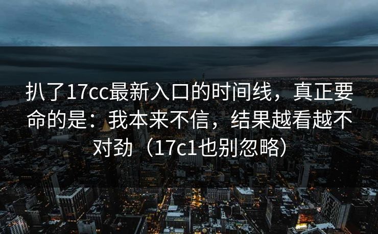 扒了17cc最新入口的时间线，真正要命的是：我本来不信，结果越看越不对劲（17c1也别忽略）