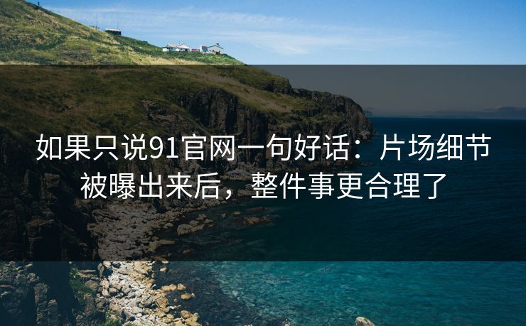 如果只说91官网一句好话:片场细节被曝出来后,整件事更合理了 如果只说91官网一句好话:片场细节被曝出来后,整件事更合理了