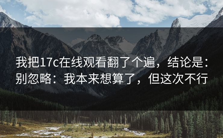 我把17c在线观看翻了个遍,结论是:别忽略:我本来想算了,但这次不行 我把17c在线观看翻了个遍,结论是:别忽略:我本来想算了,但这次不行