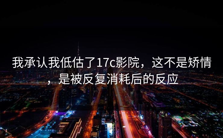 我承认我低估了17c影院,这不是矫情,是被反复消耗后的反应 我承认我低估了17c影院,这不是矫情,是被反复消耗后的反应