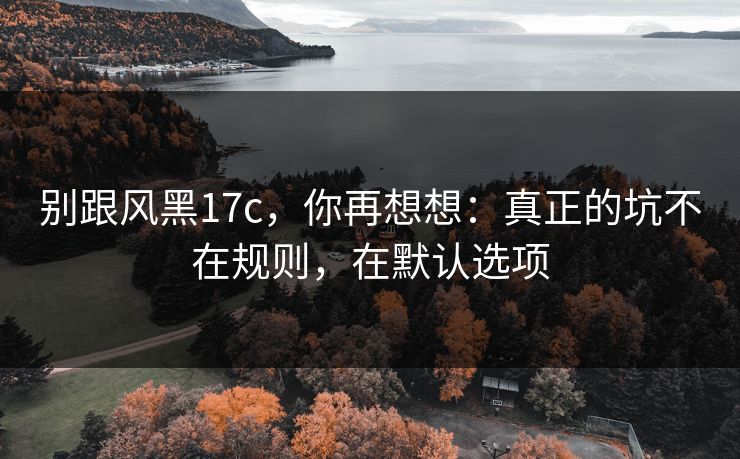 别跟风黑17c，你再想想：真正的坑不在规则，在默认选项