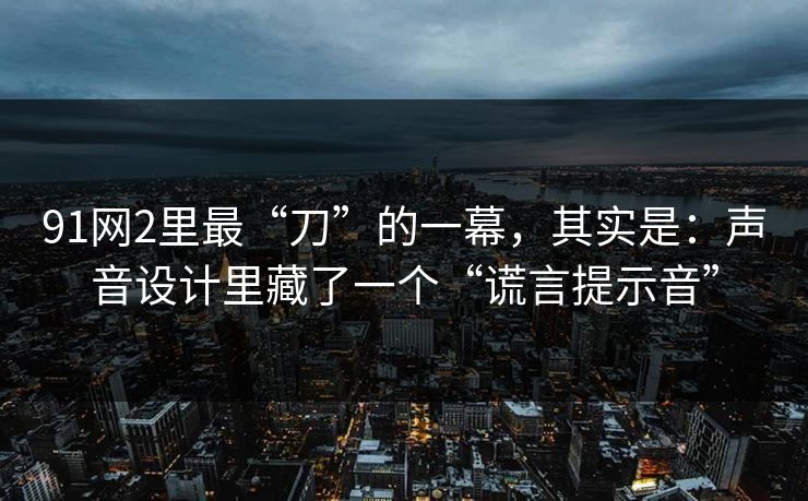 91网2里最“刀”的一幕，其实是：声音设计里藏了一个“谎言提示音”