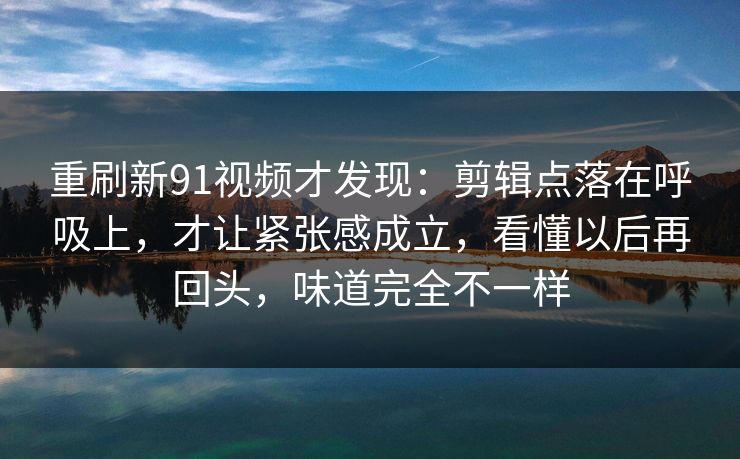 重刷新91视频才发现：剪辑点落在呼吸上，才让紧张感成立，看懂以后再回头，味道完全不一样