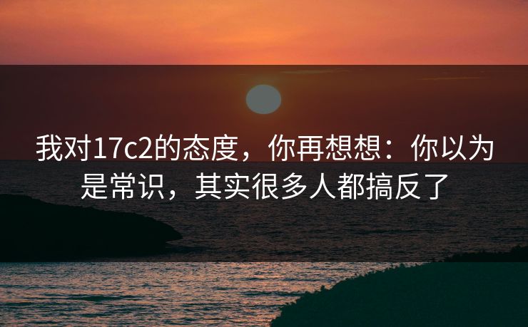 我对17c2的态度，你再想想：你以为是常识，其实很多人都搞反了