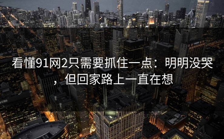 看懂91网2只需要抓住一点:明明没哭,但回家路上一直在想 看懂91网2只需要抓住一点:明明没哭,但回家路上一直在想