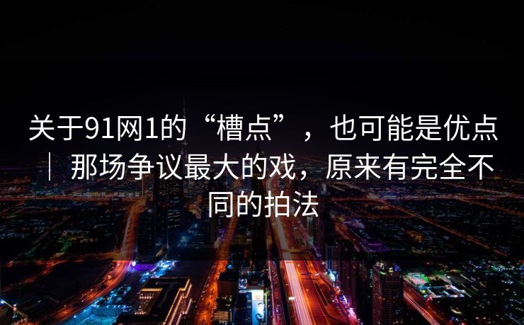 关于91网1的“槽点”，也可能是优点 ｜ 那场争议最大的戏，原来有完全不同的拍法