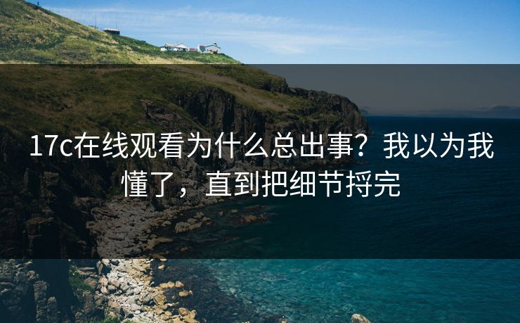 17c在线观看为什么总出事?我以为我懂了,直到把细节捋完 17c在线观看为什么总出事?我以为我懂了,直到把细节捋完