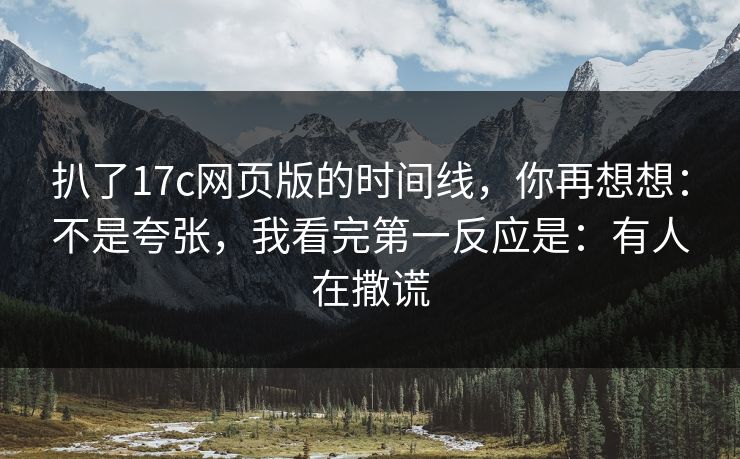 扒了17c网页版的时间线，你再想想：不是夸张，我看完第一反应是：有人在撒谎