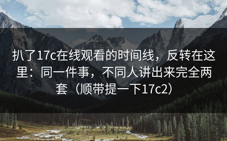 扒了17c在线观看的时间线,反转在这里:同一件事,不同人讲出来完全两套(顺带提一下17c2) 扒了17c在线观看的时间线,反转在这里:同一件事,不同人讲出来完全两套(顺带提一下17c2)
