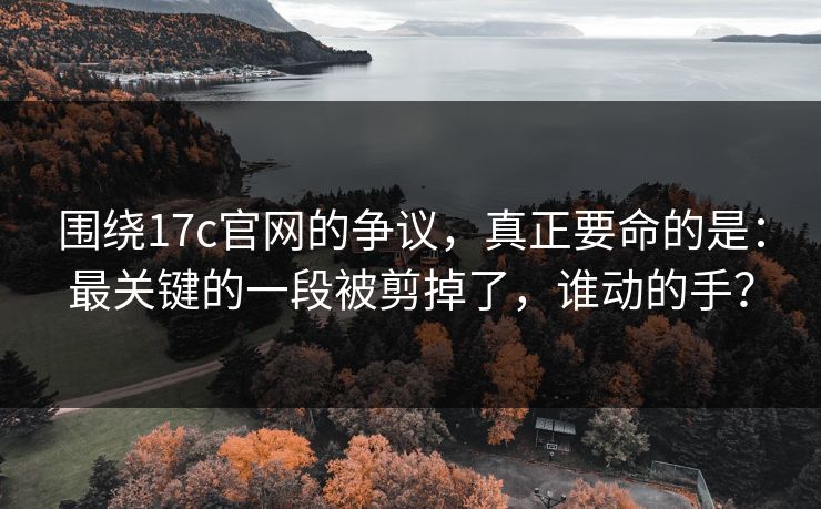 围绕17c官网的争议，真正要命的是：最关键的一段被剪掉了，谁动的手？
