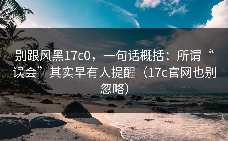别跟风黑17c0,一句话概括:所谓“误会”其实早有人提醒(17c官网也别忽略) 别跟风黑17c0,一句话概括:所谓“误会”其实早有人提醒(17c官网也别忽略)