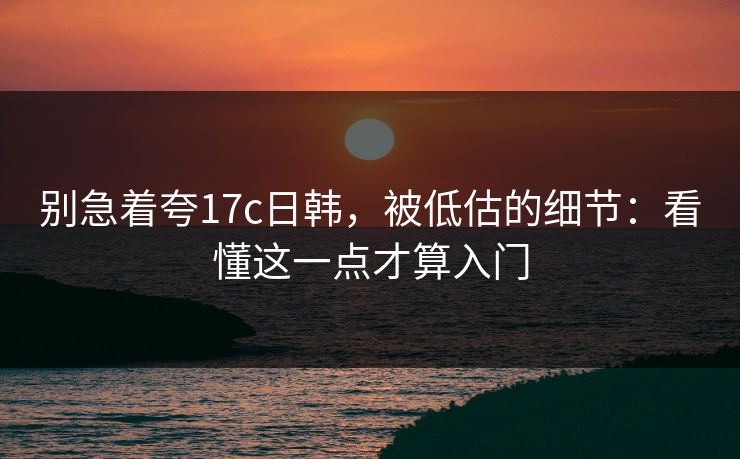 别急着夸17c日韩，被低估的细节：看懂这一点才算入门