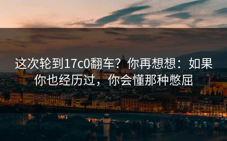 这次轮到17c0翻车?你再想想:如果你也经历过,你会懂那种憋屈 这次轮到17c0翻车?你再想想:如果你也经历过,你会懂那种憋屈
