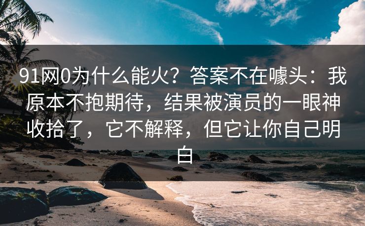 91网0为什么能火?答案不在噱头:我原本不抱期待,结果被演员的一眼神收拾了,它不解释,但它让你自己明白 91网0为什么能火?答案不在噱头:我原本不抱期待,结果被演员的一眼神收拾了,它不解释,但它让你自己明白