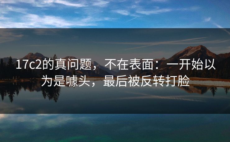 17c2的真问题,不在表面:一开始以为是噱头,最后被反转打脸 17c2的真问题,不在表面:一开始以为是噱头,最后被反转打脸