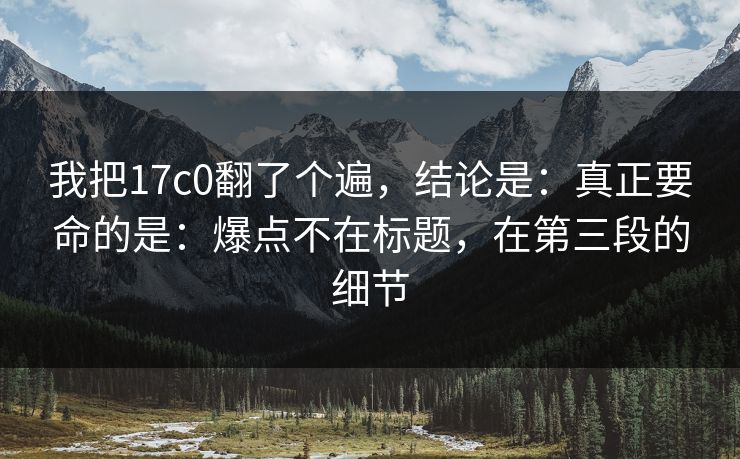 我把17c0翻了个遍，结论是：真正要命的是：爆点不在标题，在第三段的细节