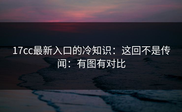 17cc最新入口的冷知识：这回不是传闻：有图有对比