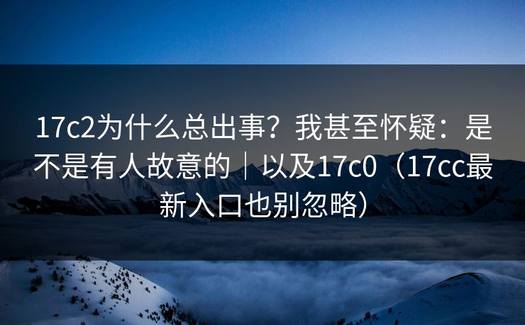 17c2为什么总出事?我甚至怀疑:是不是有人故意的|以及17c0(17cc最新入口也别忽略) 17c2为什么总出事?我甚至怀疑:是不是有人故意的|以及17c0(17cc最新入口也别忽略)