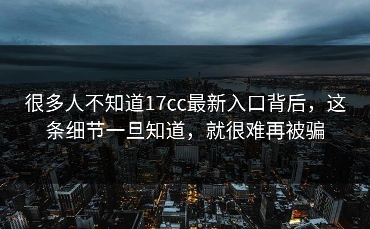 很多人不知道17cc最新入口背后，这条细节一旦知道，就很难再被骗