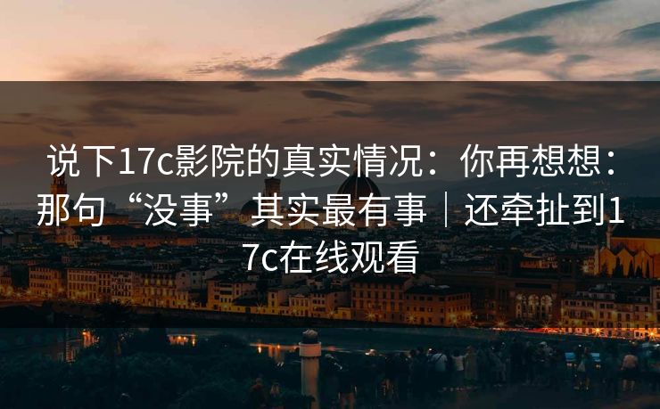说下17c影院的真实情况:你再想想:那句“没事”其实最有事|还牵扯到17c在线观看 说下17c影院的真实情况:你再想想:那句“没事”其实最有事|还牵扯到17c在线观看