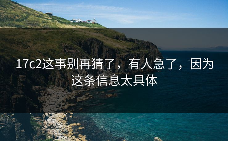 17c2这事别再猜了,有人急了,因为这条信息太具体 17c2这事别再猜了,有人急了,因为这条信息太具体