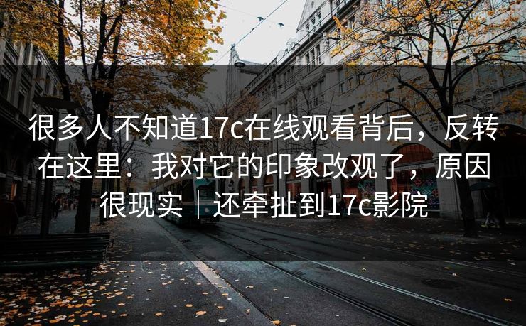 很多人不知道17c在线观看背后,反转在这里:我对它的印象改观了,原因很现实|还牵扯到17c影院 很多人不知道17c在线观看背后,反转在这里:我对它的印象改观了,原因很现实|还牵扯到17c影院