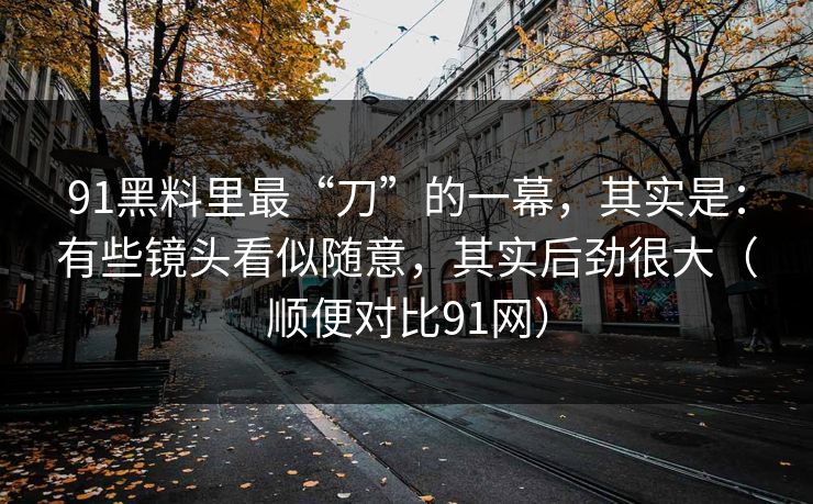 91黑料里最“刀”的一幕，其实是：有些镜头看似随意，其实后劲很大（顺便对比91网）