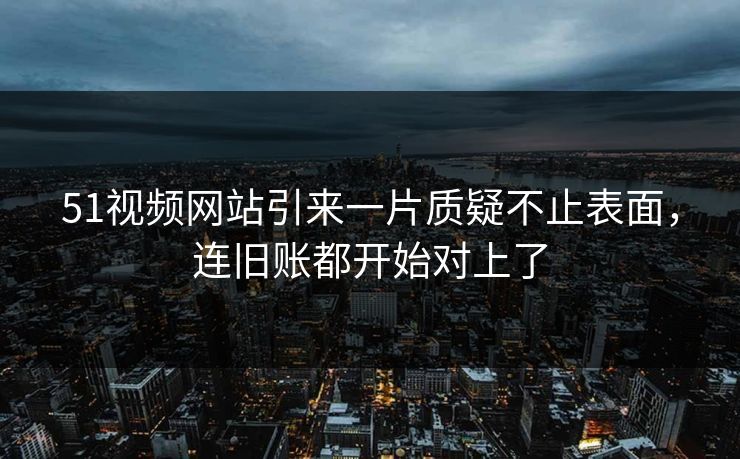 51视频网站引来一片质疑不止表面,连旧账都开始对上了 51视频网站引来一片质疑不止表面,连旧账都开始对上了