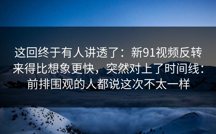 这回终于有人讲透了:新91视频反转来得比想象更快,突然对上了时间线:前排围观的人都说这次不太一样 这回终于有人讲透了:新91视频反转来得比想象更快,突然对上了时间线:前排围观的人都说这次不太一样
