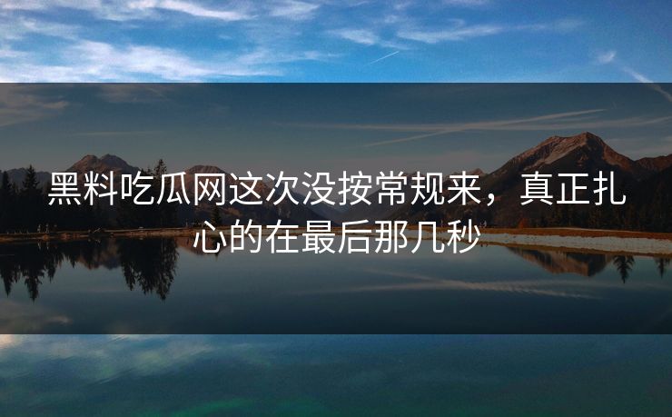 黑料吃瓜网这次没按常规来，真正扎心的在最后那几秒