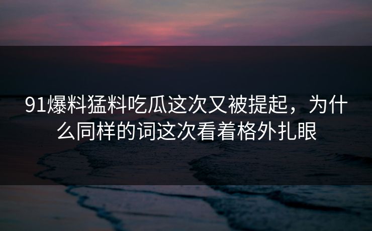 91爆料猛料吃瓜这次又被提起，为什么同样的词这次看着格外扎眼