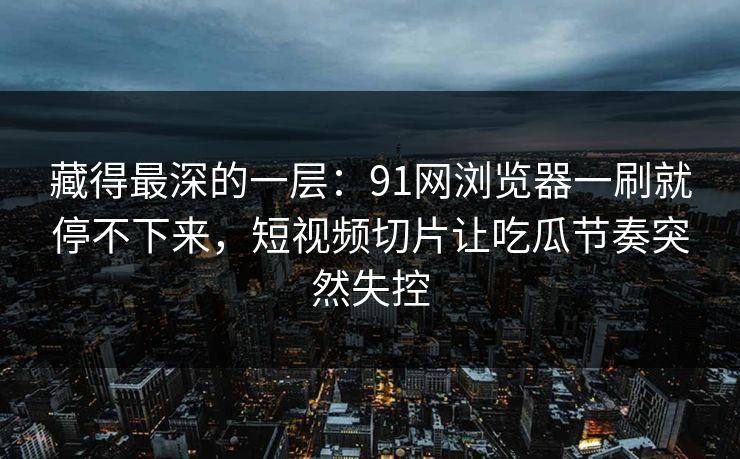 藏得最深的一层：91网浏览器一刷就停不下来，短视频切片让吃瓜节奏突然失控