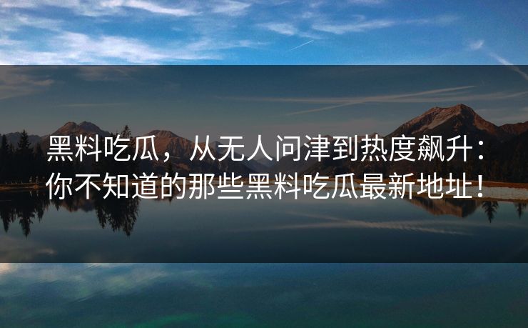 黑料吃瓜,从无人问津到热度飙升:你不知道的那些黑料吃瓜最新地址! 黑料吃瓜,从无人问津到热度飙升:你不知道的那些黑料吃瓜最新地址!