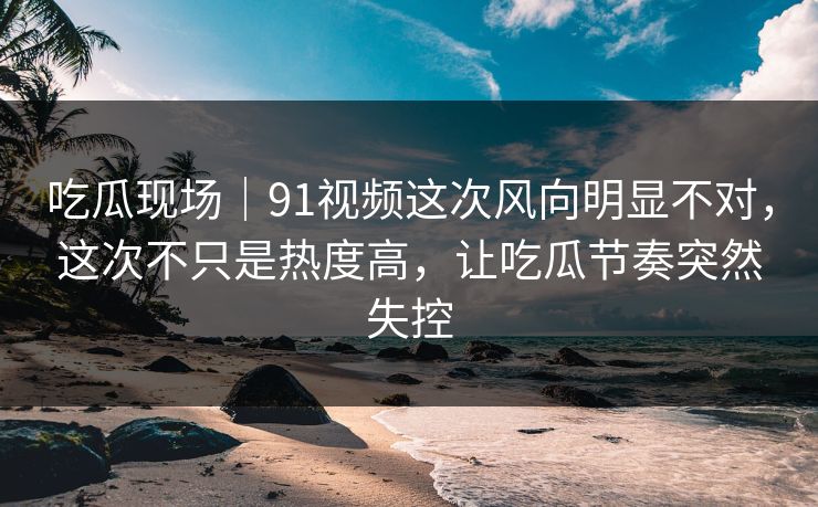 吃瓜现场｜91视频这次风向明显不对，这次不只是热度高，让吃瓜节奏突然失控